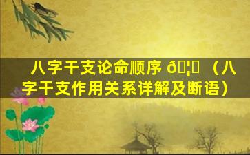 八字干支论命顺序 🦊 （八字干支作用关系详解及断语）